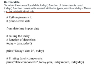 Current date
To return the current local date today() function of date class is used.
today() function comes with several attributes (year, month and day). These
can be printed individually.
# Python program to
# print current date
from datetime import date
# calling the today
# function of date class
today = date.today()
print("Today's date is", today)
# Printing date's components
print("Date components", today.year, today.month, today.day)
 
