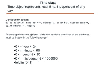 Time class
Time object represents local time, independent of any
day.
Constructor Syntax:
class datetime.time(hour=0, minute=0, second=0, microsecond=0,
tzinfo=None, *, fold=0)
All the arguments are optional. tzinfo can be None otherwise all the attributes
must be integer in the following range –
•0 <= hour < 24
•0 <= minute < 60
•0 <= second < 60
•0 <= microsecond < 1000000
•fold in [0, 1]
 
