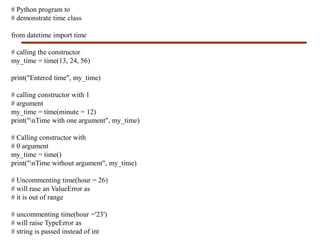 # Python program to
# demonstrate time class
from datetime import time
# calling the constructor
my_time = time(13, 24, 56)
print("Entered time", my_time)
# calling constructor with 1
# argument
my_time = time(minute = 12)
print("nTime with one argument", my_time)
# Calling constructor with
# 0 argument
my_time = time()
print("nTime without argument", my_time)
# Uncommenting time(hour = 26)
# will rase an ValueError as
# it is out of range
# uncommenting time(hour ='23')
# will raise TypeError as
# string is passed instead of int
 