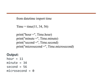 from datetime import time
Time = time(11, 34, 56)
print("hour =", Time.hour)
print("minute =", Time.minute)
print("second =", Time.second)
print("microsecond =", Time.microsecond)
Output:
hour = 11
minute = 34
second = 56
microsecond = 0
 