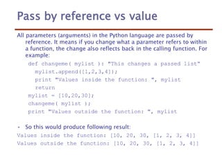 Pass by reference vs value
All parameters (arguments) in the Python language are passed by
reference. It means if you change what a parameter refers to within
a function, the change also reflects back in the calling function. For
example:
def changeme( mylist ): "This changes a passed list“
mylist.append([1,2,3,4]);
print "Values inside the function: ", mylist
return
mylist = [10,20,30];
changeme( mylist );
print "Values outside the function: ", mylist
• So this would produce following result:
Values inside the function: [10, 20, 30, [1, 2, 3, 4]]
Values outside the function: [10, 20, 30, [1, 2, 3, 4]]
 