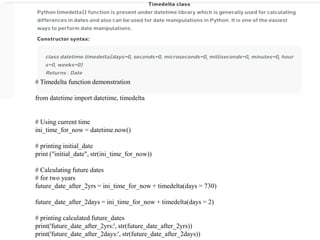 # Timedelta function demonstration
from datetime import datetime, timedelta
# Using current time
ini_time_for_now = datetime.now()
# printing initial_date
print ("initial_date", str(ini_time_for_now))
# Calculating future dates
# for two years
future_date_after_2yrs = ini_time_for_now + timedelta(days = 730)
future_date_after_2days = ini_time_for_now + timedelta(days = 2)
# printing calculated future_dates
print('future_date_after_2yrs:', str(future_date_after_2yrs))
print('future_date_after_2days:', str(future_date_after_2days))
 