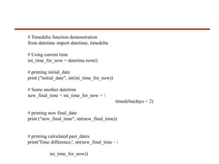# Timedelta function demonstration
from datetime import datetime, timedelta
# Using current time
ini_time_for_now = datetime.now()
# printing initial_date
print ("initial_date", str(ini_time_for_now))
# Some another datetime
new_final_time = ini_time_for_now + 
timedelta(days = 2)
# printing new final_date
print ("new_final_time", str(new_final_time))
# printing calculated past_dates
print('Time difference:', str(new_final_time - 
ini_time_for_now))
 