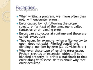Exception
⚫ When writing a program, we, more often than
not, will encounter errors.
⚫ Error caused by not following the proper
structure (syntax) of the language is called
syntax error or parsing error
⚫ Errors can also occur at runtime and these are
called exceptions.
⚫ They occur, for example, when a file we try to
open does not exist (FileNotFoundError),
dividing a number by zero (ZeroDivisionError)
⚫ Whenever these type of runtime error occur,
Python creates an exception object. If not
handled properly, it prints a traceback to that
error along with some details about why that
error occurred.
 