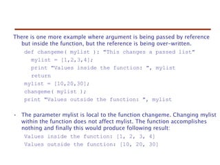 There is one more example where argument is being passed by reference
but inside the function, but the reference is being over-written.
def changeme( mylist ): "This changes a passed list"
mylist = [1,2,3,4];
print "Values inside the function: ", mylist
return
mylist = [10,20,30];
changeme( mylist );
print "Values outside the function: ", mylist
• The parameter mylist is local to the function changeme. Changing mylist
within the function does not affect mylist. The function accomplishes
nothing and finally this would produce following result:
Values inside the function: [1, 2, 3, 4]
Values outside the function: [10, 20, 30]
 