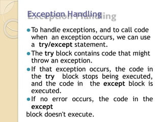 Exception Handling
⚫To handle exceptions, and to call code
when an exception occurs, we can use
a try/except statement.
⚫The try block contains code that might
throw an exception.
⚫If that exception occurs, the code in
the try block stops being executed,
and the code in the except block is
executed.
⚫If no error occurs, the code in the
except
block doesn't execute.
 