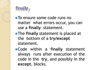 finally
⚫To ensure some code runs no
matter what errors occur, you can
use a finally statement.
⚫The finally statement is placed at
the bottom of a try/except
statement.
⚫Code within a finally statement
always runs after execution of the
code in the try, and possibly in the
except, blocks.
 