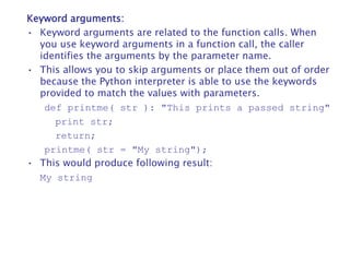 Keyword arguments:
• Keyword arguments are related to the function calls. When
you use keyword arguments in a function call, the caller
identifies the arguments by the parameter name.
• This allows you to skip arguments or place them out of order
because the Python interpreter is able to use the keywords
provided to match the values with parameters.
def printme( str ): "This prints a passed string"
print str;
return;
printme( str = "My string");
• This would produce following result:
My string
 
