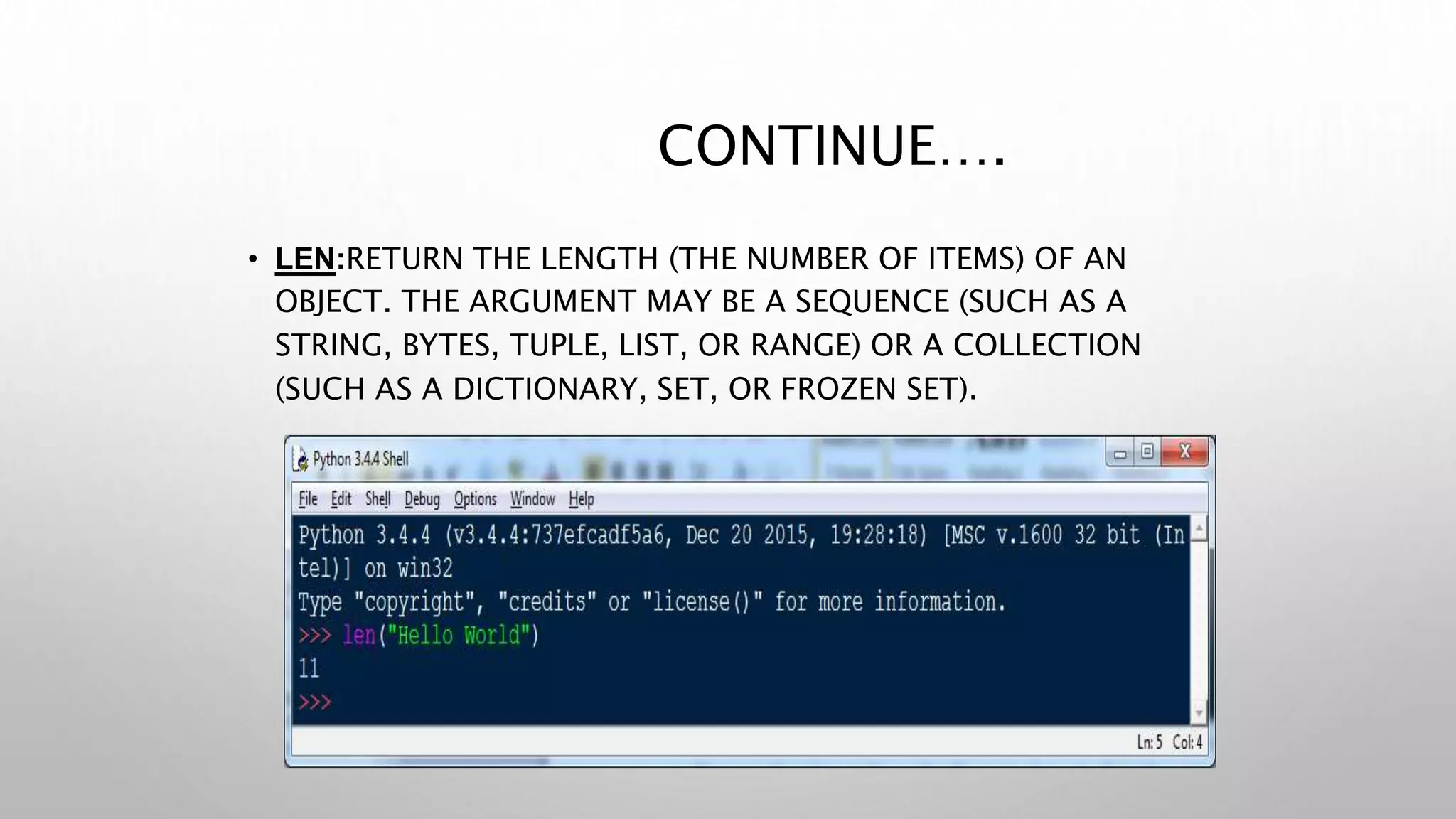 CONTINUE….
• LEN:RETURN THE LENGTH (THE NUMBER OF ITEMS) OF AN
OBJECT. THE ARGUMENT MAY BE A SEQUENCE (SUCH AS A
STRING, BYTES, TUPLE, LIST, OR RANGE) OR A COLLECTION
(SUCH AS A DICTIONARY, SET, OR FROZEN SET).
 