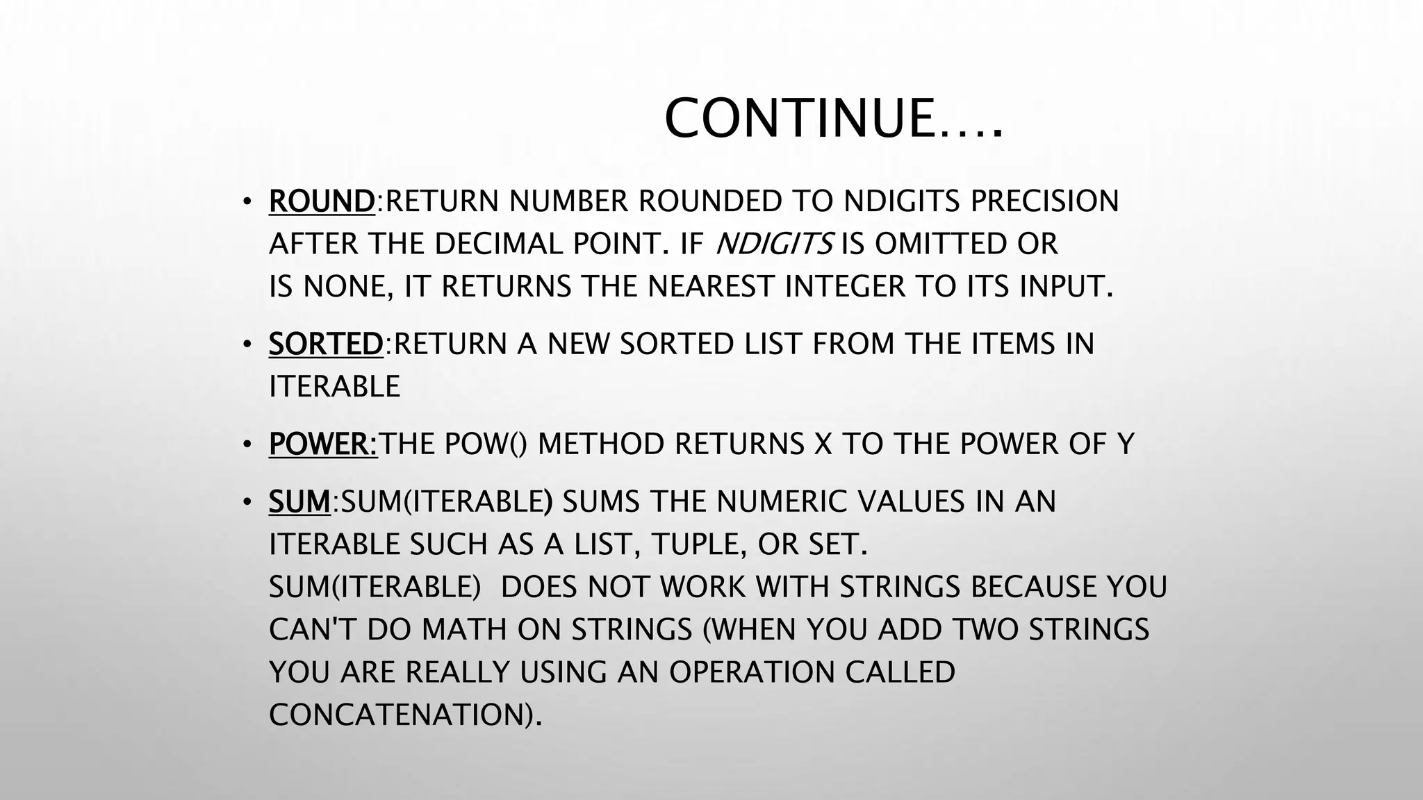 CONTINUE….
• ROUND:RETURN NUMBER ROUNDED TO NDIGITS PRECISION
AFTER THE DECIMAL POINT. IF NDIGITS IS OMITTED OR
IS NONE, IT RETURNS THE NEAREST INTEGER TO ITS INPUT.
• SORTED:RETURN A NEW SORTED LIST FROM THE ITEMS IN
ITERABLE
• POWER:THE POW() METHOD RETURNS X TO THE POWER OF Y
• SUM:SUM(ITERABLE) SUMS THE NUMERIC VALUES IN AN
ITERABLE SUCH AS A LIST, TUPLE, OR SET.
SUM(ITERABLE) DOES NOT WORK WITH STRINGS BECAUSE YOU
CAN'T DO MATH ON STRINGS (WHEN YOU ADD TWO STRINGS
YOU ARE REALLY USING AN OPERATION CALLED
CONCATENATION).
 