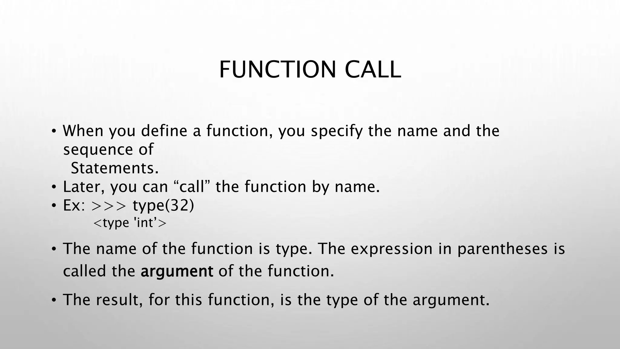 FUNCTION CALL
• When you define a function, you specify the name and the
sequence of
Statements.
• Later, you can “call” the function by name.
• Ex: >>> type(32)
<type 'int’>
• The name of the function is type. The expression in parentheses is
called the argument of the function.
• The result, for this function, is the type of the argument.
 