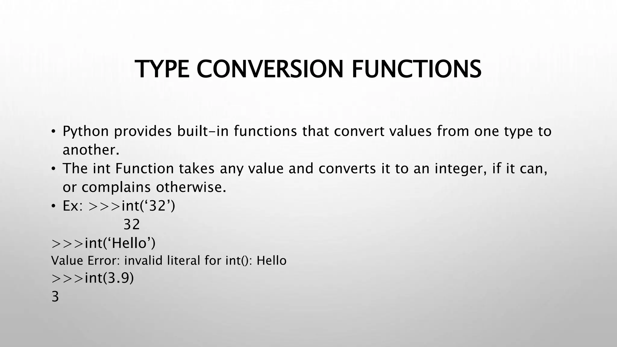 TYPE CONVERSION FUNCTIONS
• Python provides built-in functions that convert values from one type to
another.
• The int Function takes any value and converts it to an integer, if it can,
or complains otherwise.
• Ex: >>>int(‘32’)
32
>>>int(‘Hello’)
Value Error: invalid literal for int(): Hello
>>>int(3.9)
3
 