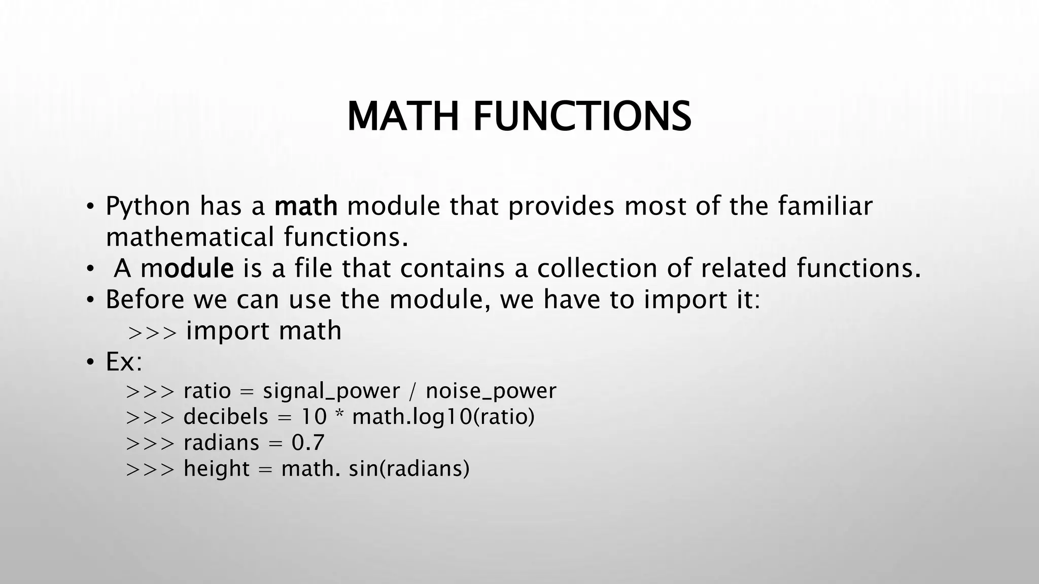MATH FUNCTIONS
• Python has a math module that provides most of the familiar
mathematical functions.
• A module is a file that contains a collection of related functions.
• Before we can use the module, we have to import it:
>>> import math
• Ex:
>>> ratio = signal_power / noise_power
>>> decibels = 10 * math.log10(ratio)
>>> radians = 0.7
>>> height = math. sin(radians)
 