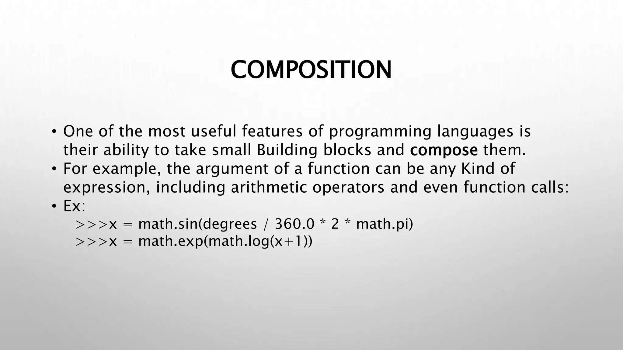 COMPOSITION
• One of the most useful features of programming languages is
their ability to take small Building blocks and compose them.
• For example, the argument of a function can be any Kind of
expression, including arithmetic operators and even function calls:
• Ex:
>>>x = math.sin(degrees / 360.0 * 2 * math.pi)
>>>x = math.exp(math.log(x+1))
 