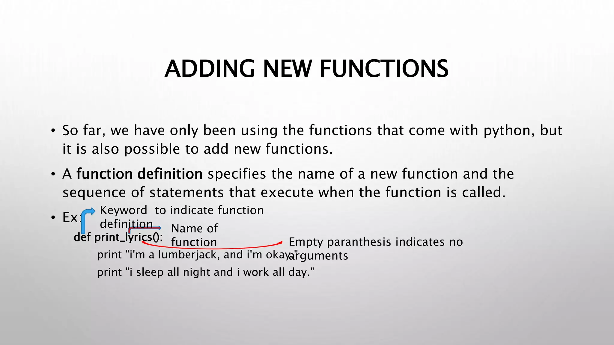 ADDING NEW FUNCTIONS
• So far, we have only been using the functions that come with python, but
it is also possible to add new functions.
• A function definition specifies the name of a new function and the
sequence of statements that execute when the function is called.
• Ex:
def print_lyrics():
print "i'm a lumberjack, and i'm okay."
print "i sleep all night and i work all day."
Empty paranthesis indicates no
arguments
Name of
function
Keyword to indicate function
definition
 