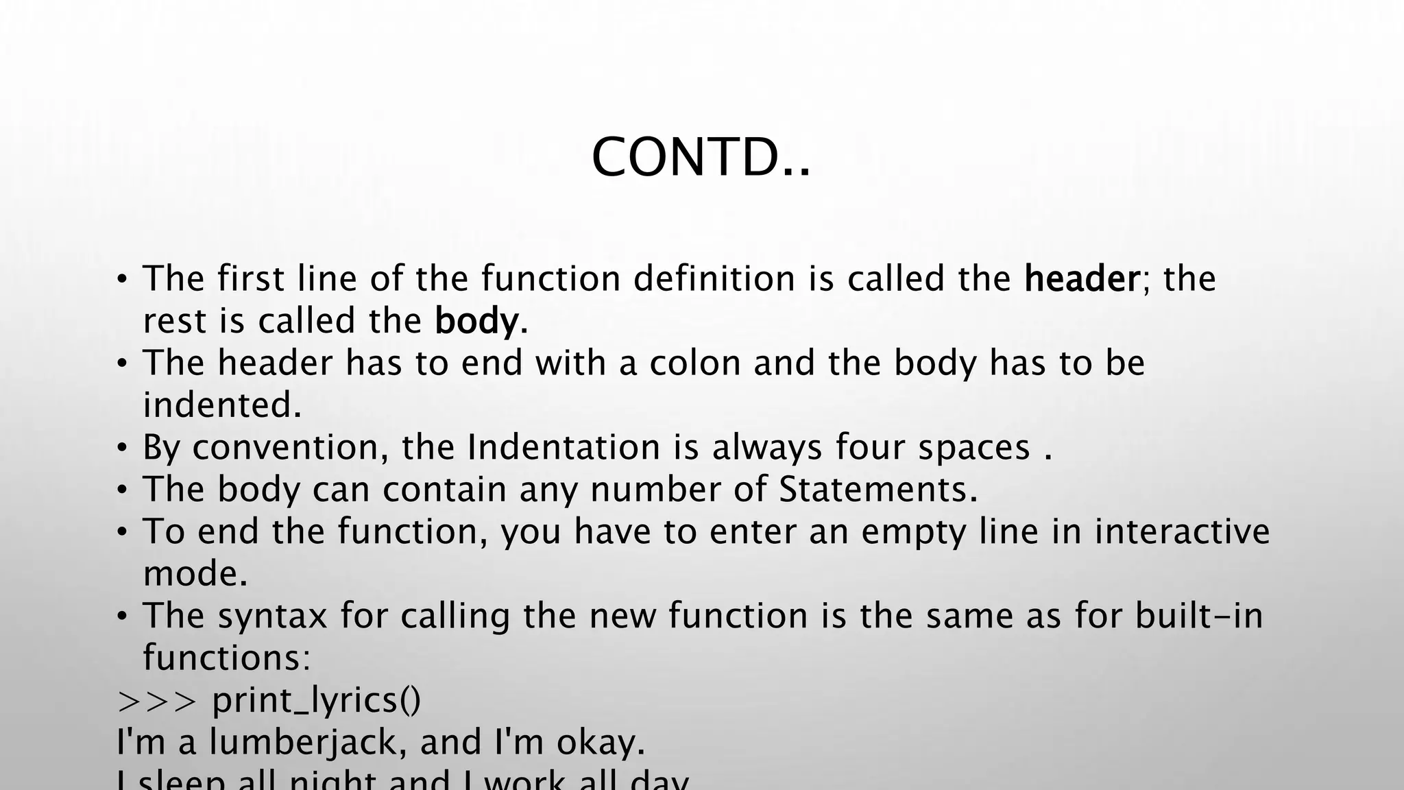 CONTD..
• The first line of the function definition is called the header; the
rest is called the body.
• The header has to end with a colon and the body has to be
indented.
• By convention, the Indentation is always four spaces .
• The body can contain any number of Statements.
• To end the function, you have to enter an empty line in interactive
mode.
• The syntax for calling the new function is the same as for built-in
functions:
>>> print_lyrics()
I'm a lumberjack, and I'm okay.
 