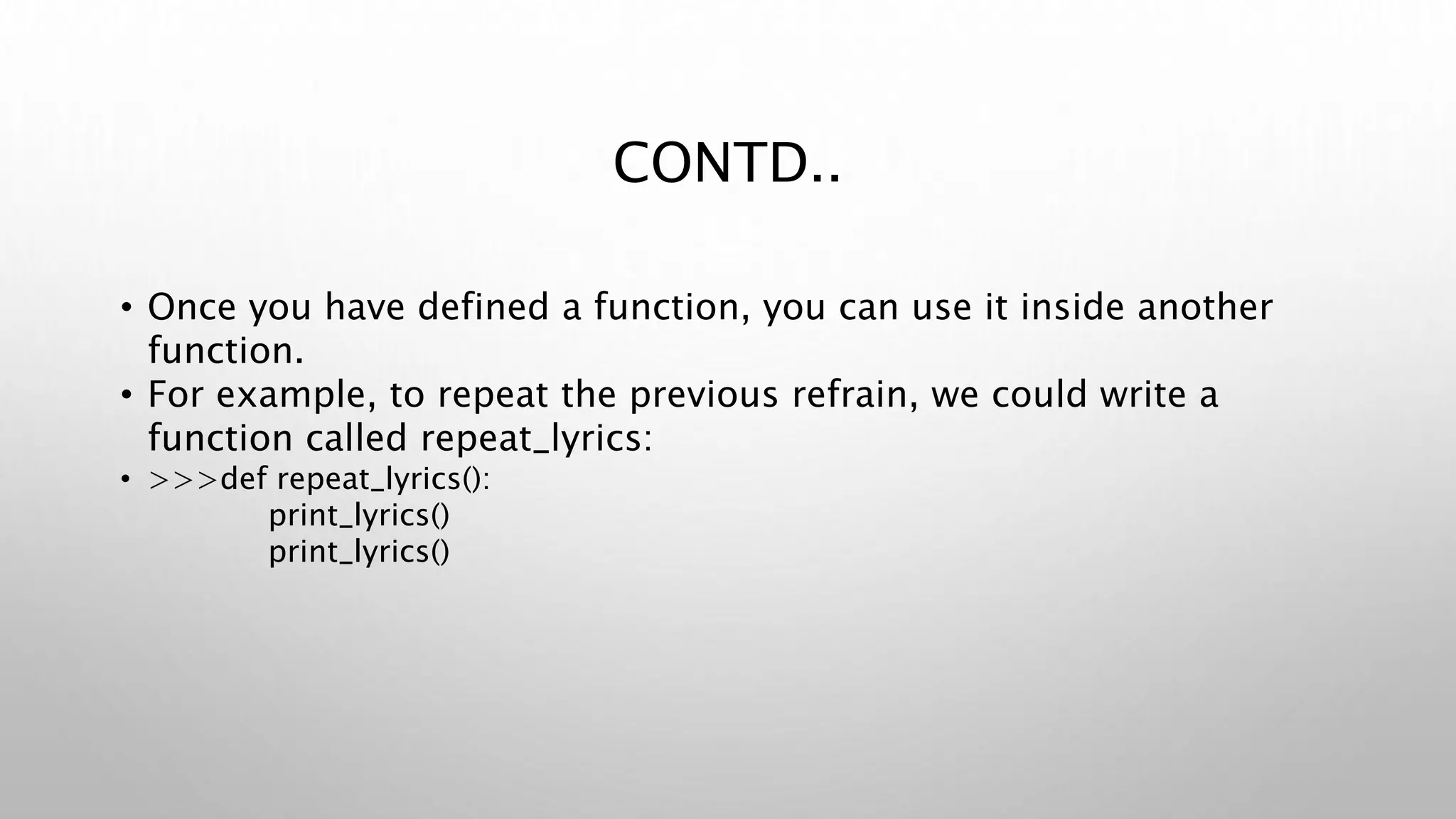 CONTD..
• Once you have defined a function, you can use it inside another
function.
• For example, to repeat the previous refrain, we could write a
function called repeat_lyrics:
• >>>def repeat_lyrics():
print_lyrics()
print_lyrics()
 