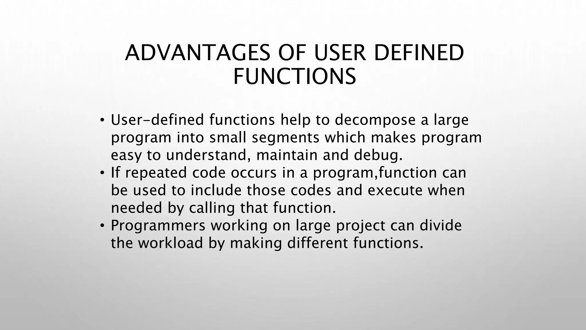 ADVANTAGES OF USER DEFINED
FUNCTIONS
• User-defined functions help to decompose a large
program into small segments which makes program
easy to understand, maintain and debug.
• If repeated code occurs in a program,function can
be used to include those codes and execute when
needed by calling that function.
• Programmers working on large project can divide
the workload by making different functions.
 