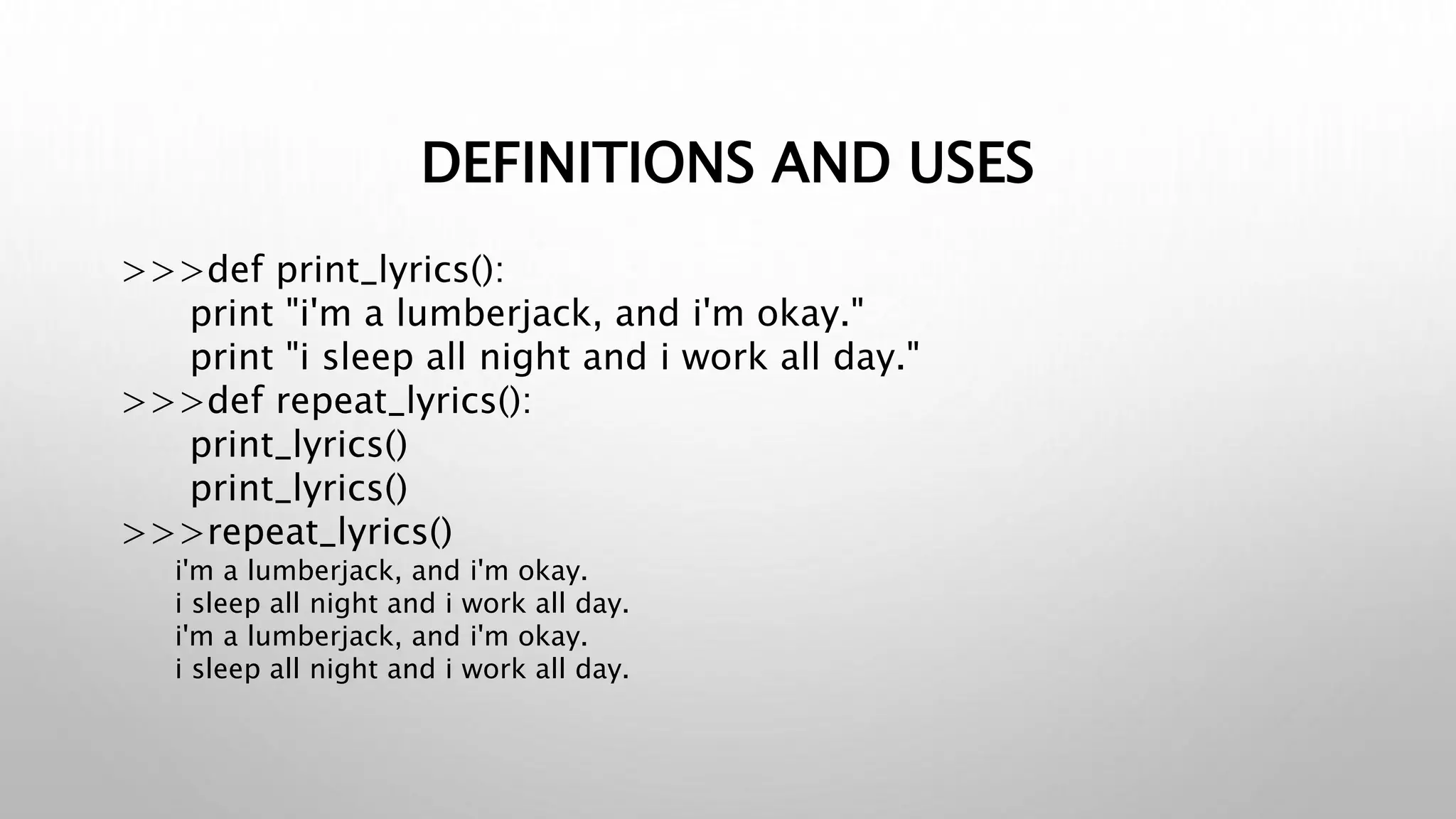 DEFINITIONS AND USES
>>>def print_lyrics():
print "i'm a lumberjack, and i'm okay."
print "i sleep all night and i work all day."
>>>def repeat_lyrics():
print_lyrics()
print_lyrics()
>>>repeat_lyrics()
i'm a lumberjack, and i'm okay.
i sleep all night and i work all day.
i'm a lumberjack, and i'm okay.
i sleep all night and i work all day.
 