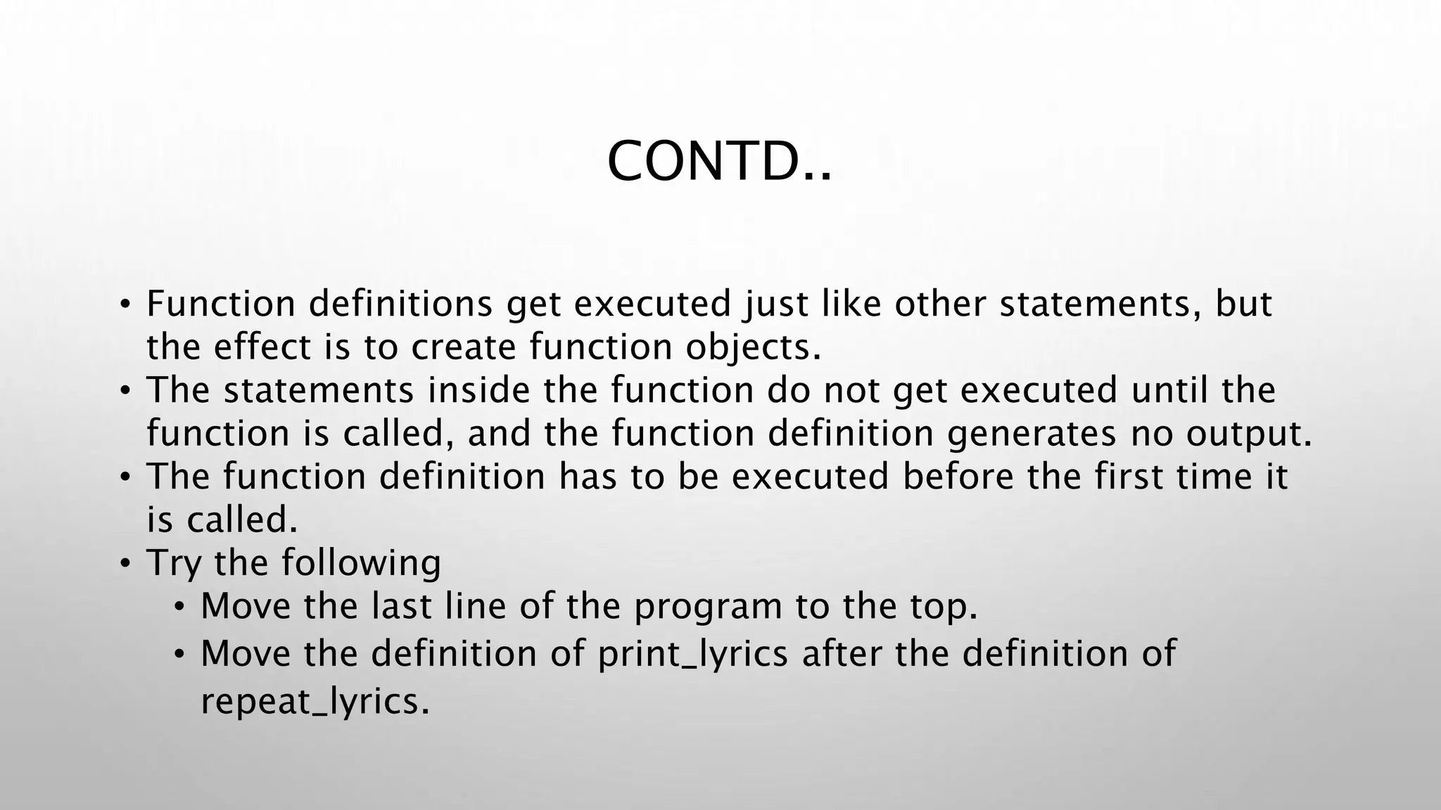 CONTD..
• Function definitions get executed just like other statements, but
the effect is to create function objects.
• The statements inside the function do not get executed until the
function is called, and the function definition generates no output.
• The function definition has to be executed before the first time it
is called.
• Try the following
• Move the last line of the program to the top.
• Move the definition of print_lyrics after the definition of
repeat_lyrics.
 