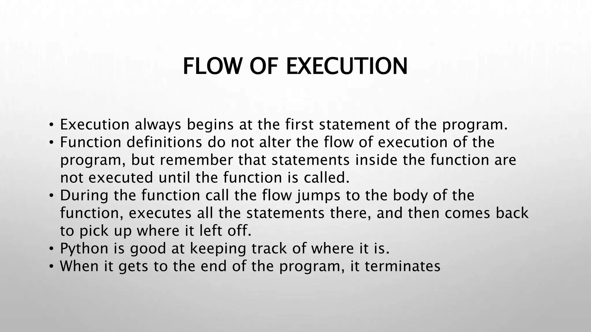 FLOW OF EXECUTION
• Execution always begins at the first statement of the program.
• Function definitions do not alter the flow of execution of the
program, but remember that statements inside the function are
not executed until the function is called.
• During the function call the flow jumps to the body of the
function, executes all the statements there, and then comes back
to pick up where it left off.
• Python is good at keeping track of where it is.
• When it gets to the end of the program, it terminates
 