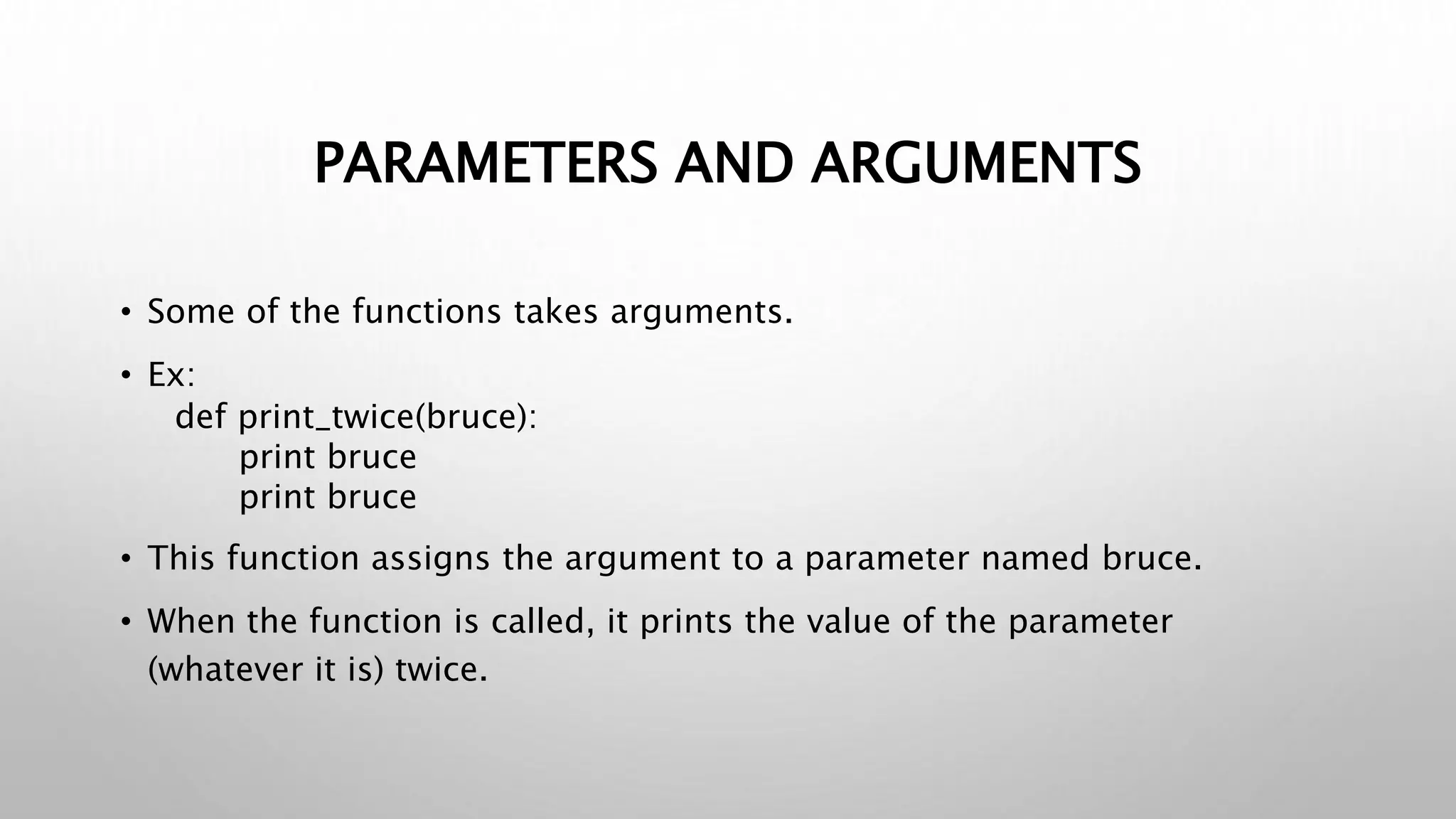 PARAMETERS AND ARGUMENTS
• Some of the functions takes arguments.
• Ex:
def print_twice(bruce):
print bruce
print bruce
• This function assigns the argument to a parameter named bruce.
• When the function is called, it prints the value of the parameter
(whatever it is) twice.
 