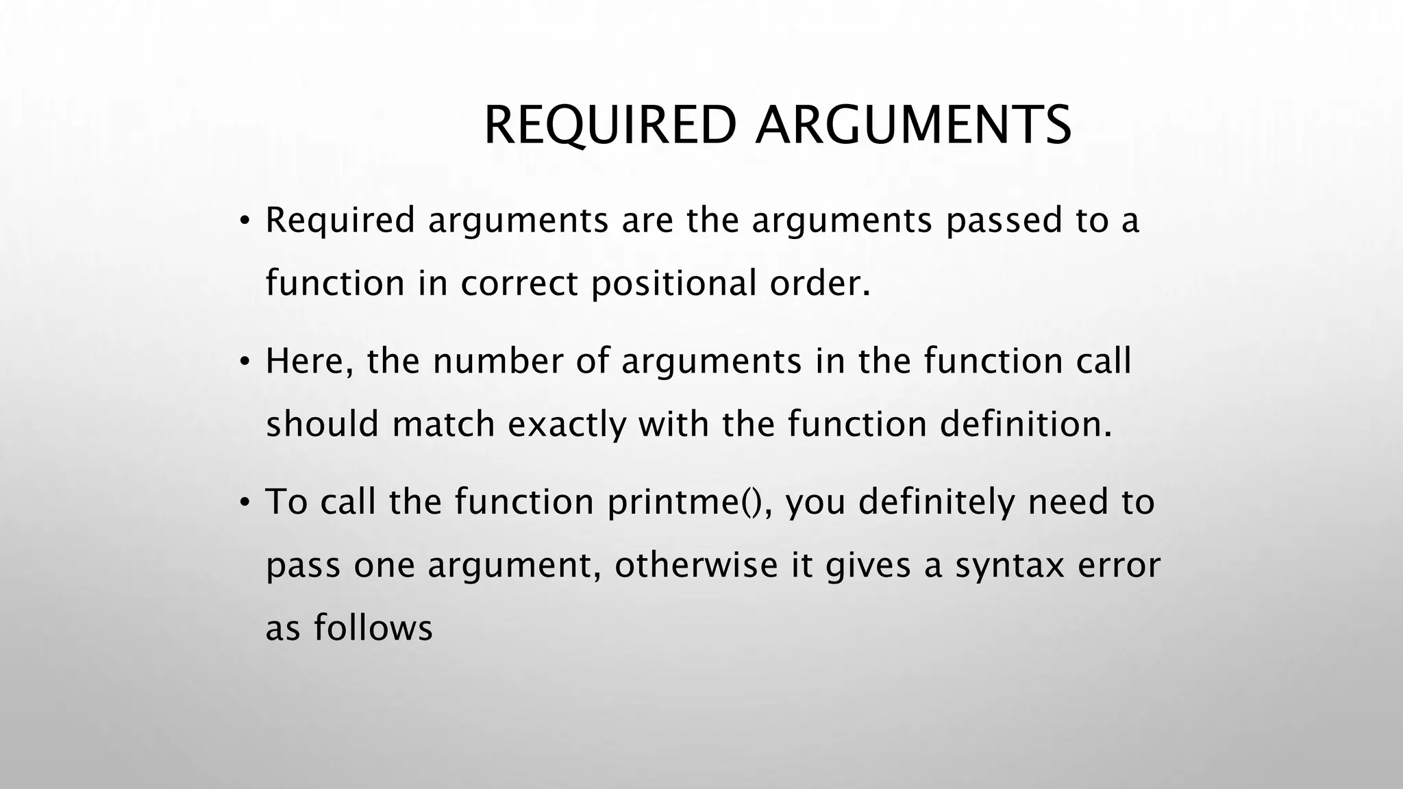 REQUIRED ARGUMENTS
• Required arguments are the arguments passed to a
function in correct positional order.
• Here, the number of arguments in the function call
should match exactly with the function definition.
• To call the function printme(), you definitely need to
pass one argument, otherwise it gives a syntax error
as follows
 