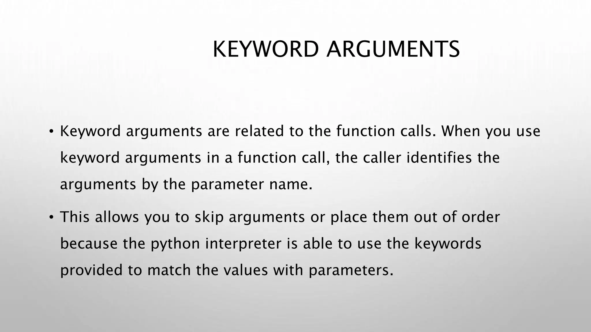 KEYWORD ARGUMENTS
• Keyword arguments are related to the function calls. When you use
keyword arguments in a function call, the caller identifies the
arguments by the parameter name.
• This allows you to skip arguments or place them out of order
because the python interpreter is able to use the keywords
provided to match the values with parameters.
 