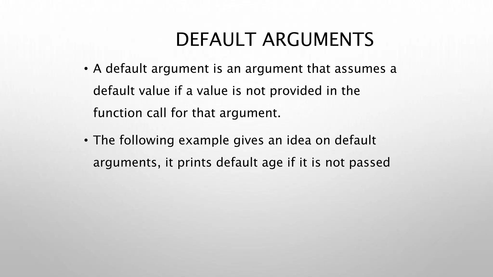 DEFAULT ARGUMENTS
• A default argument is an argument that assumes a
default value if a value is not provided in the
function call for that argument.
• The following example gives an idea on default
arguments, it prints default age if it is not passed
 