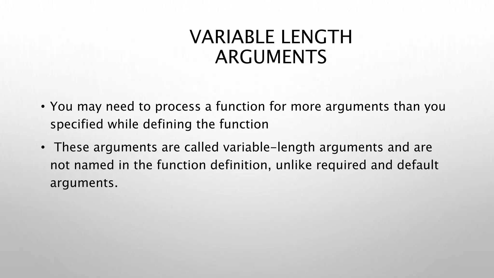 VARIABLE LENGTH
ARGUMENTS
• You may need to process a function for more arguments than you
specified while defining the function
• These arguments are called variable-length arguments and are
not named in the function definition, unlike required and default
arguments.
 