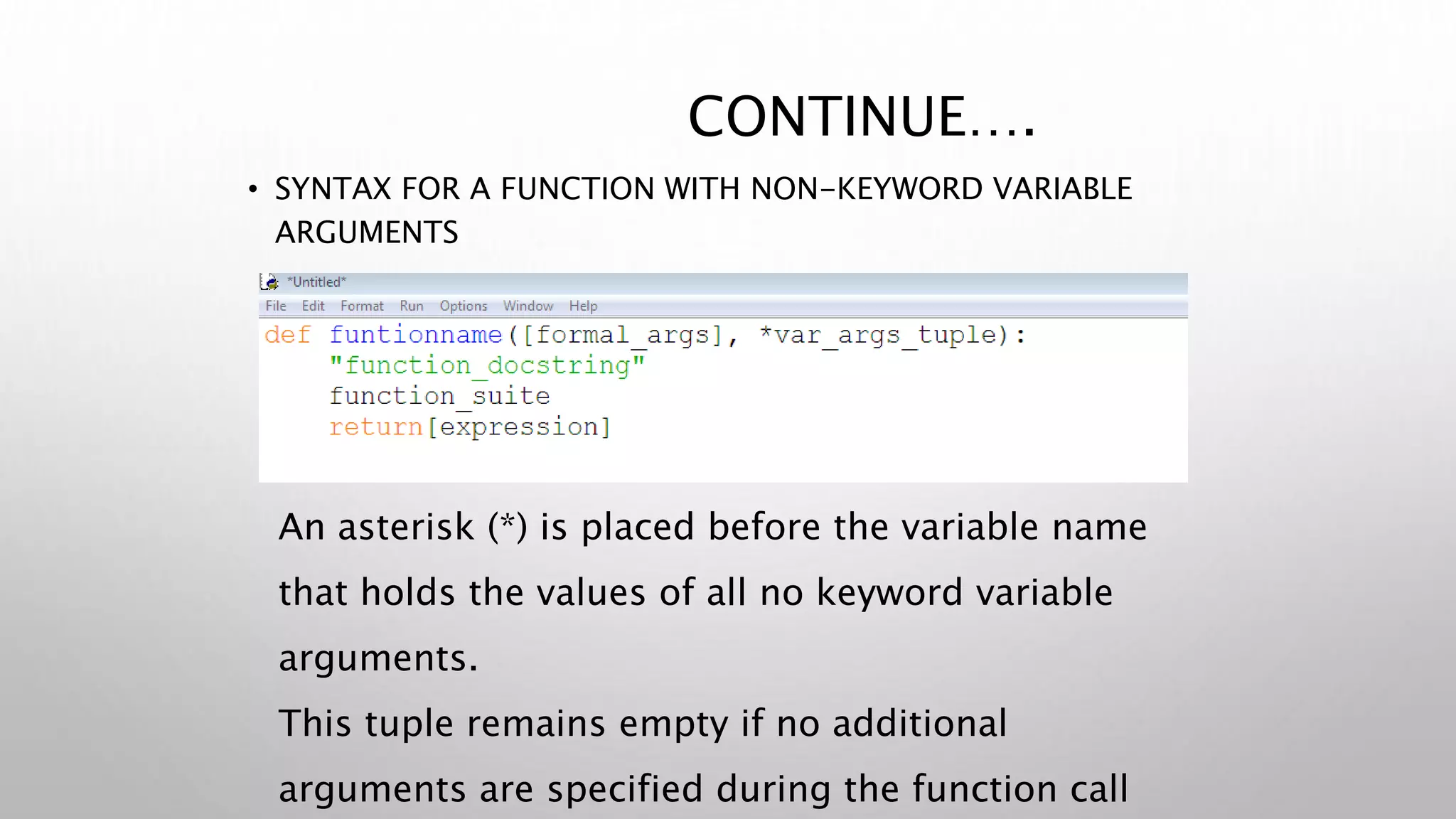CONTINUE….
• SYNTAX FOR A FUNCTION WITH NON-KEYWORD VARIABLE
ARGUMENTS
An asterisk (*) is placed before the variable name
that holds the values of all no keyword variable
arguments.
This tuple remains empty if no additional
arguments are specified during the function call
 