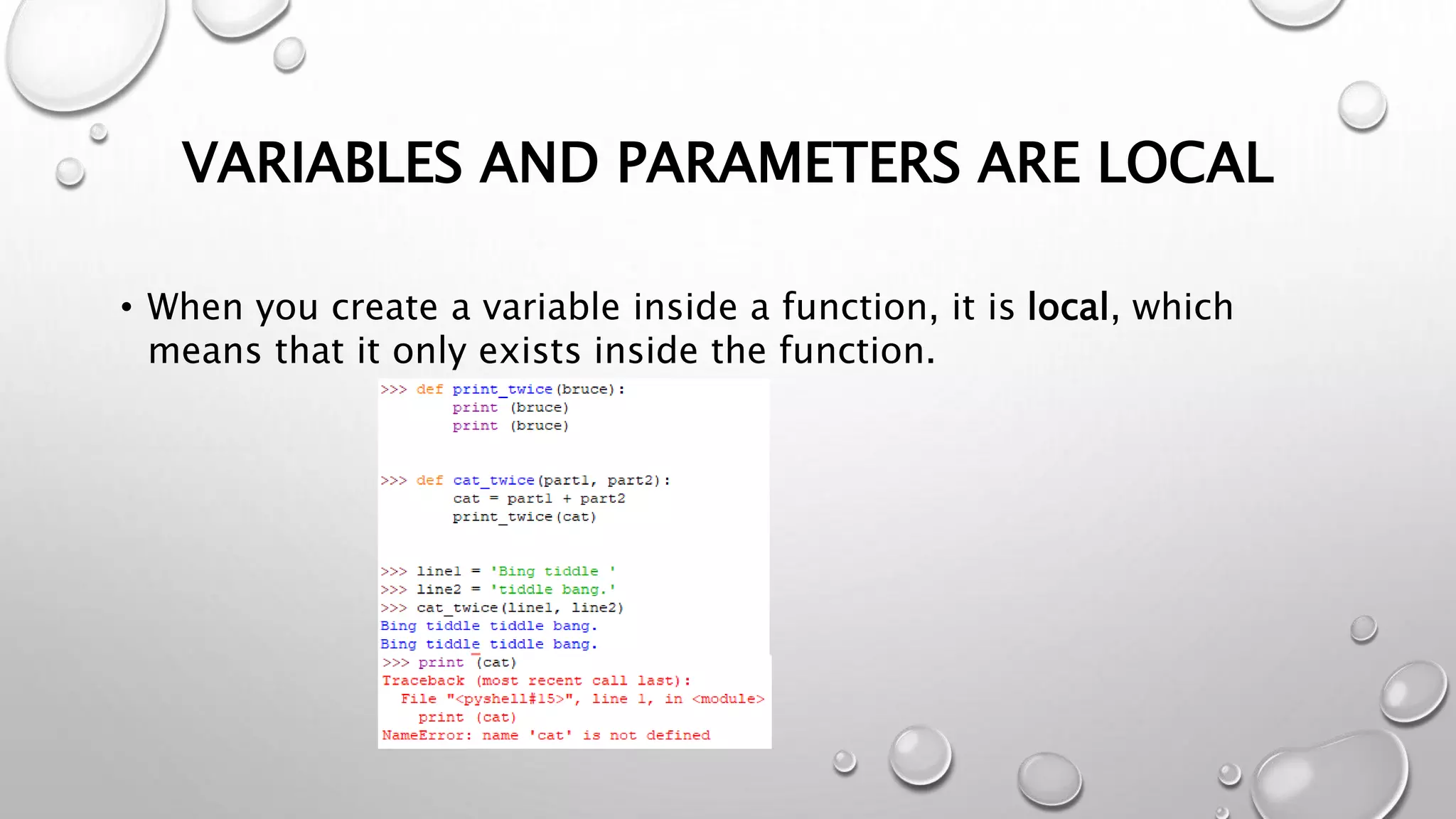 VARIABLES AND PARAMETERS ARE LOCAL
• When you create a variable inside a function, it is local, which
means that it only exists inside the function.
 