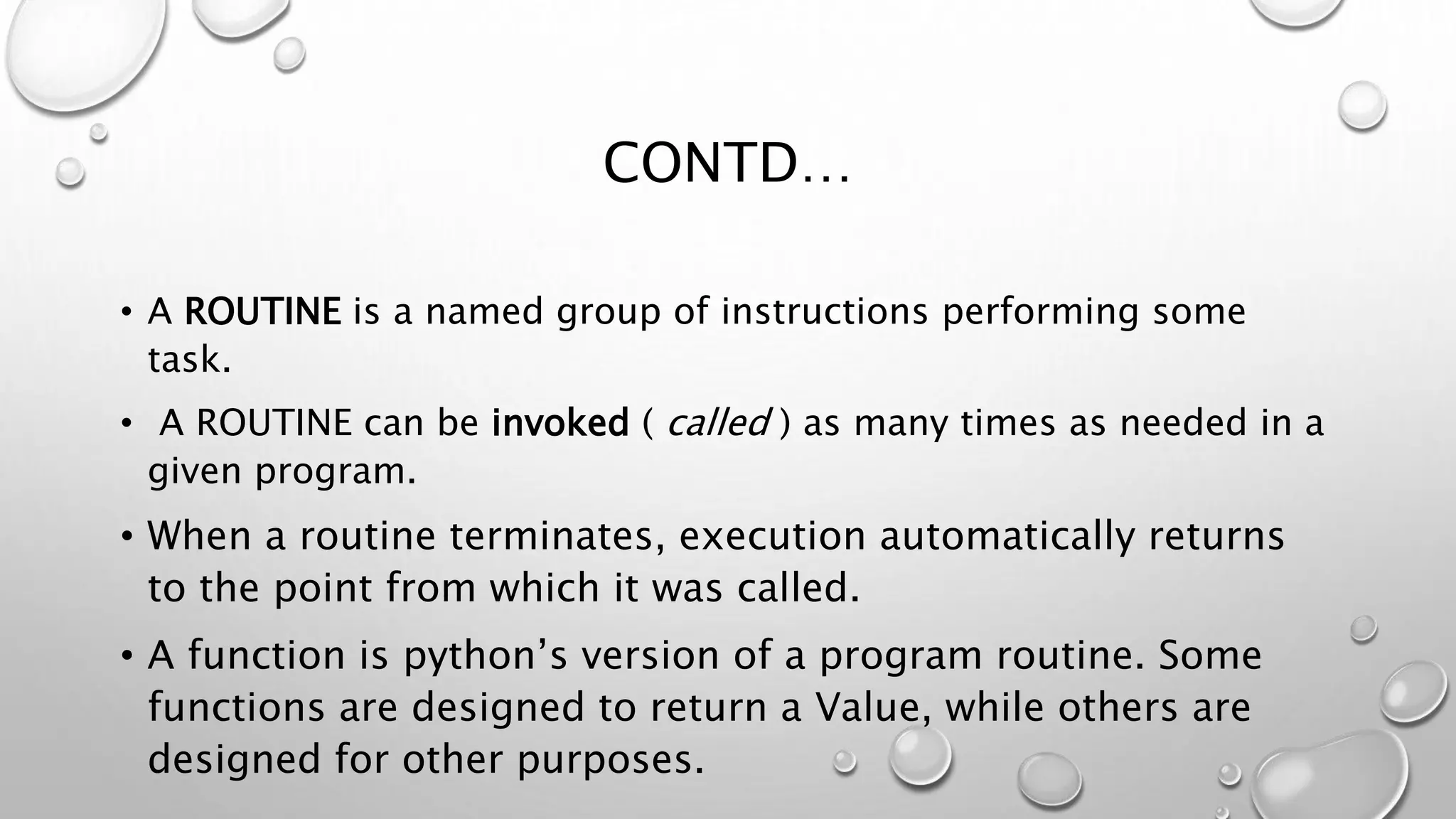 CONTD…
• A ROUTINE is a named group of instructions performing some
task.
• A ROUTINE can be invoked ( called ) as many times as needed in a
given program.
• When a routine terminates, execution automatically returns
to the point from which it was called.
• A function is python’s version of a program routine. Some
functions are designed to return a Value, while others are
designed for other purposes.
 