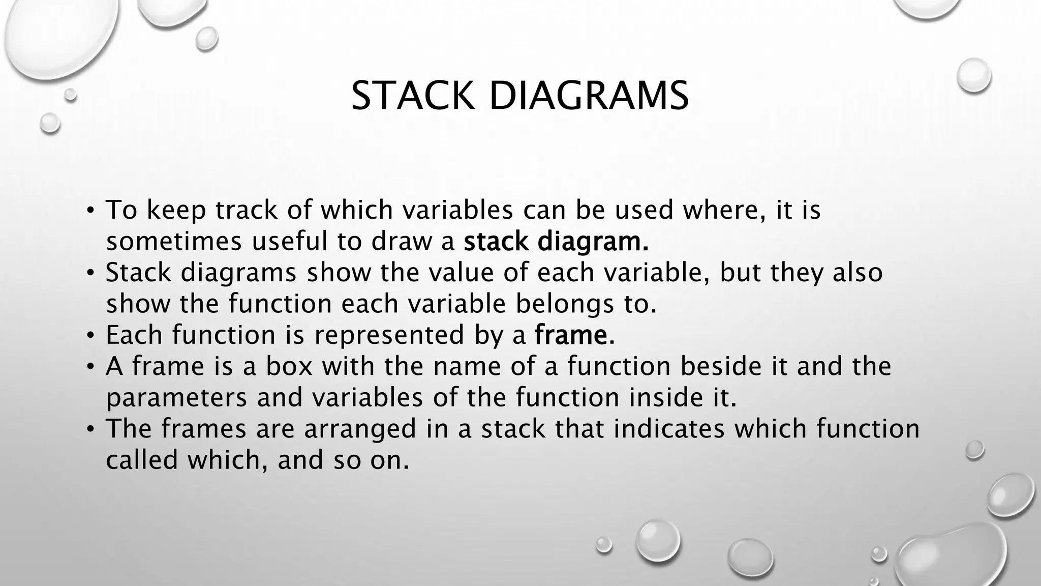 STACK DIAGRAMS
• To keep track of which variables can be used where, it is
sometimes useful to draw a stack diagram.
• Stack diagrams show the value of each variable, but they also
show the function each variable belongs to.
• Each function is represented by a frame.
• A frame is a box with the name of a function beside it and the
parameters and variables of the function inside it.
• The frames are arranged in a stack that indicates which function
called which, and so on.
 