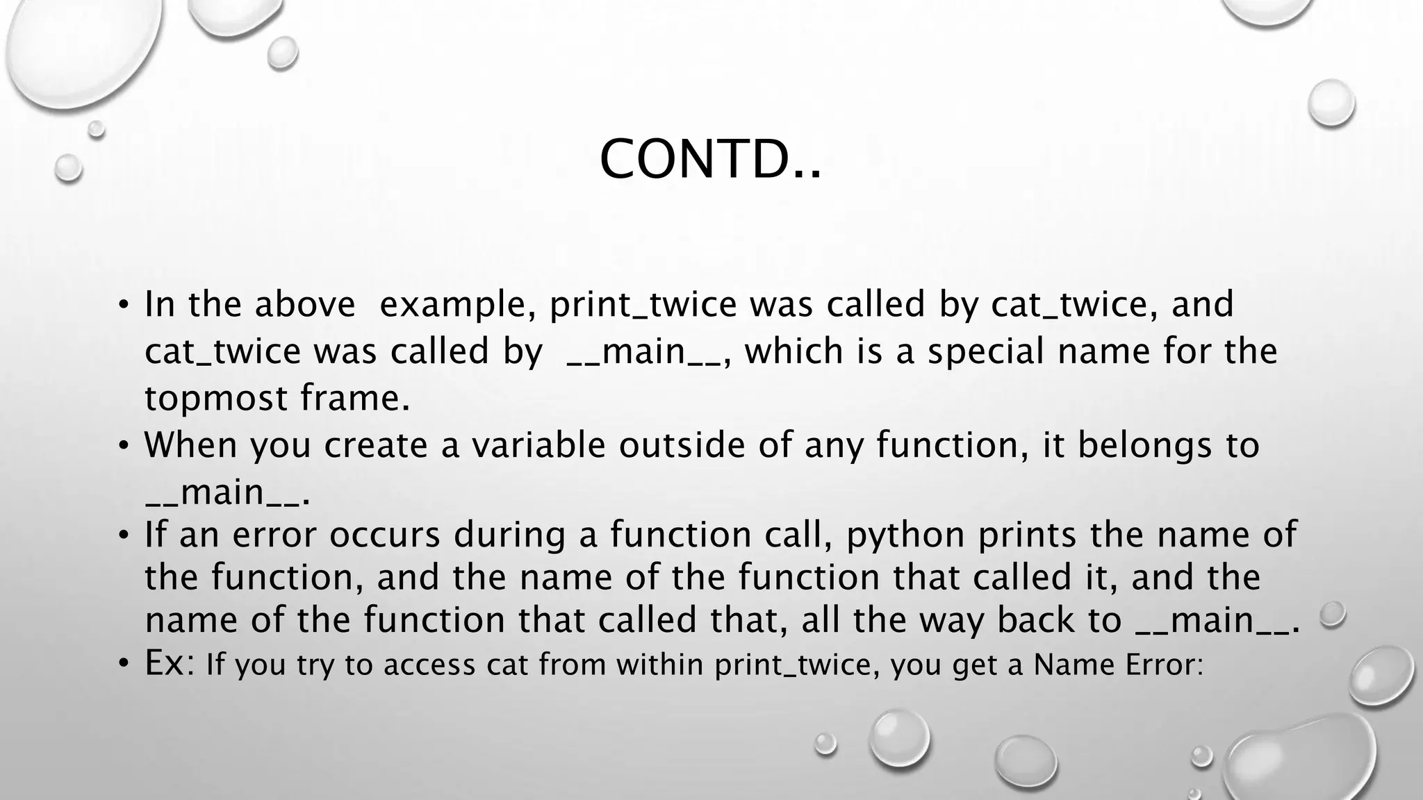 CONTD..
• In the above example, print_twice was called by cat_twice, and
cat_twice was called by __main__, which is a special name for the
topmost frame.
• When you create a variable outside of any function, it belongs to
__main__.
• If an error occurs during a function call, python prints the name of
the function, and the name of the function that called it, and the
name of the function that called that, all the way back to __main__.
• Ex: If you try to access cat from within print_twice, you get a Name Error:
 