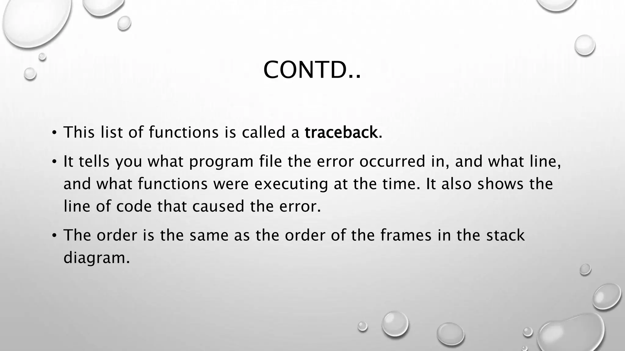CONTD..
• This list of functions is called a traceback.
• It tells you what program file the error occurred in, and what line,
and what functions were executing at the time. It also shows the
line of code that caused the error.
• The order is the same as the order of the frames in the stack
diagram.
 