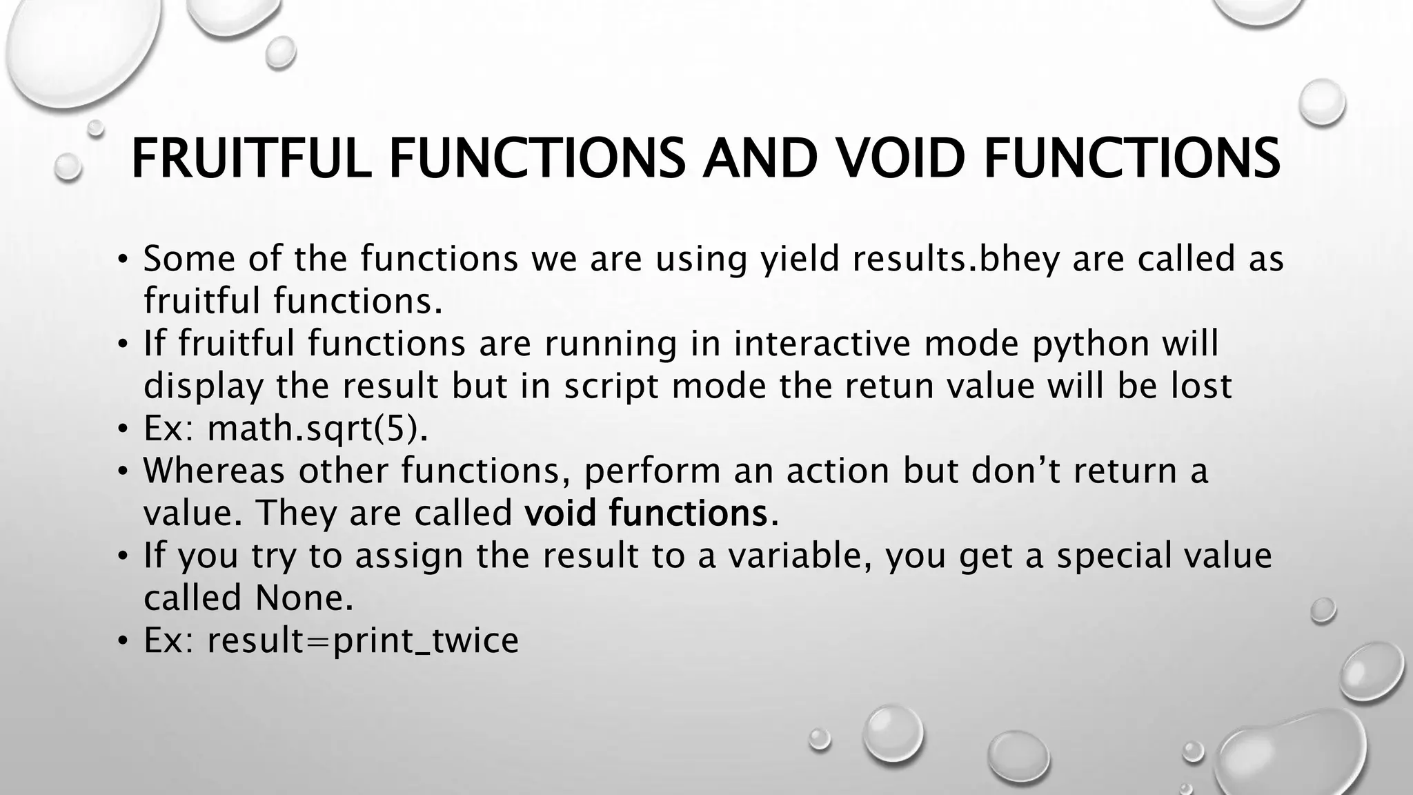 FRUITFUL FUNCTIONS AND VOID FUNCTIONS
• Some of the functions we are using yield results.bhey are called as
fruitful functions.
• If fruitful functions are running in interactive mode python will
display the result but in script mode the retun value will be lost
• Ex: math.sqrt(5).
• Whereas other functions, perform an action but don’t return a
value. They are called void functions.
• If you try to assign the result to a variable, you get a special value
called None.
• Ex: result=print_twice
 