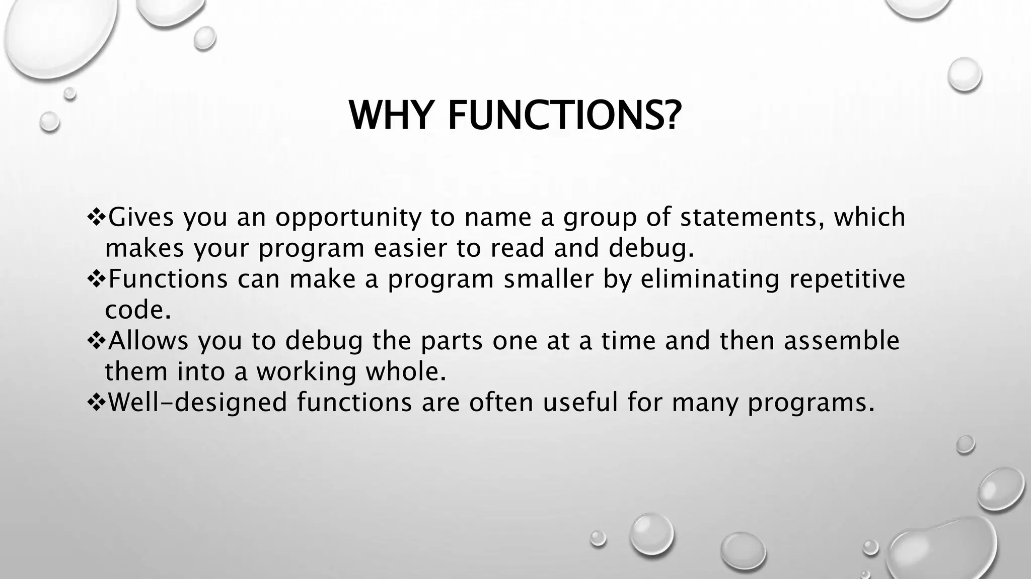 WHY FUNCTIONS?
Gives you an opportunity to name a group of statements, which
makes your program easier to read and debug.
Functions can make a program smaller by eliminating repetitive
code.
Allows you to debug the parts one at a time and then assemble
them into a working whole.
Well-designed functions are often useful for many programs.
 