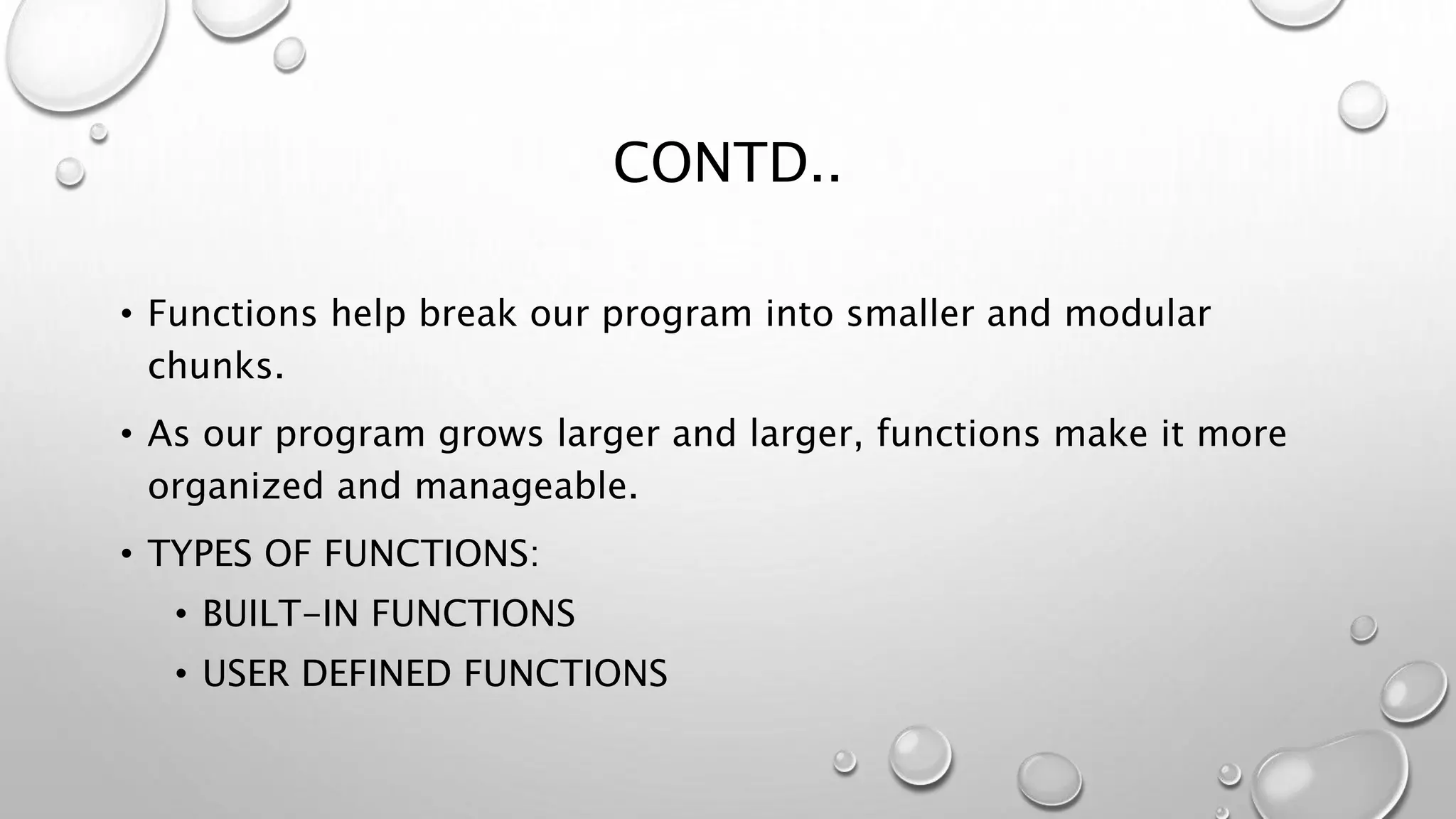 CONTD..
• Functions help break our program into smaller and modular
chunks.
• As our program grows larger and larger, functions make it more
organized and manageable.
• TYPES OF FUNCTIONS:
• BUILT-IN FUNCTIONS
• USER DEFINED FUNCTIONS
 