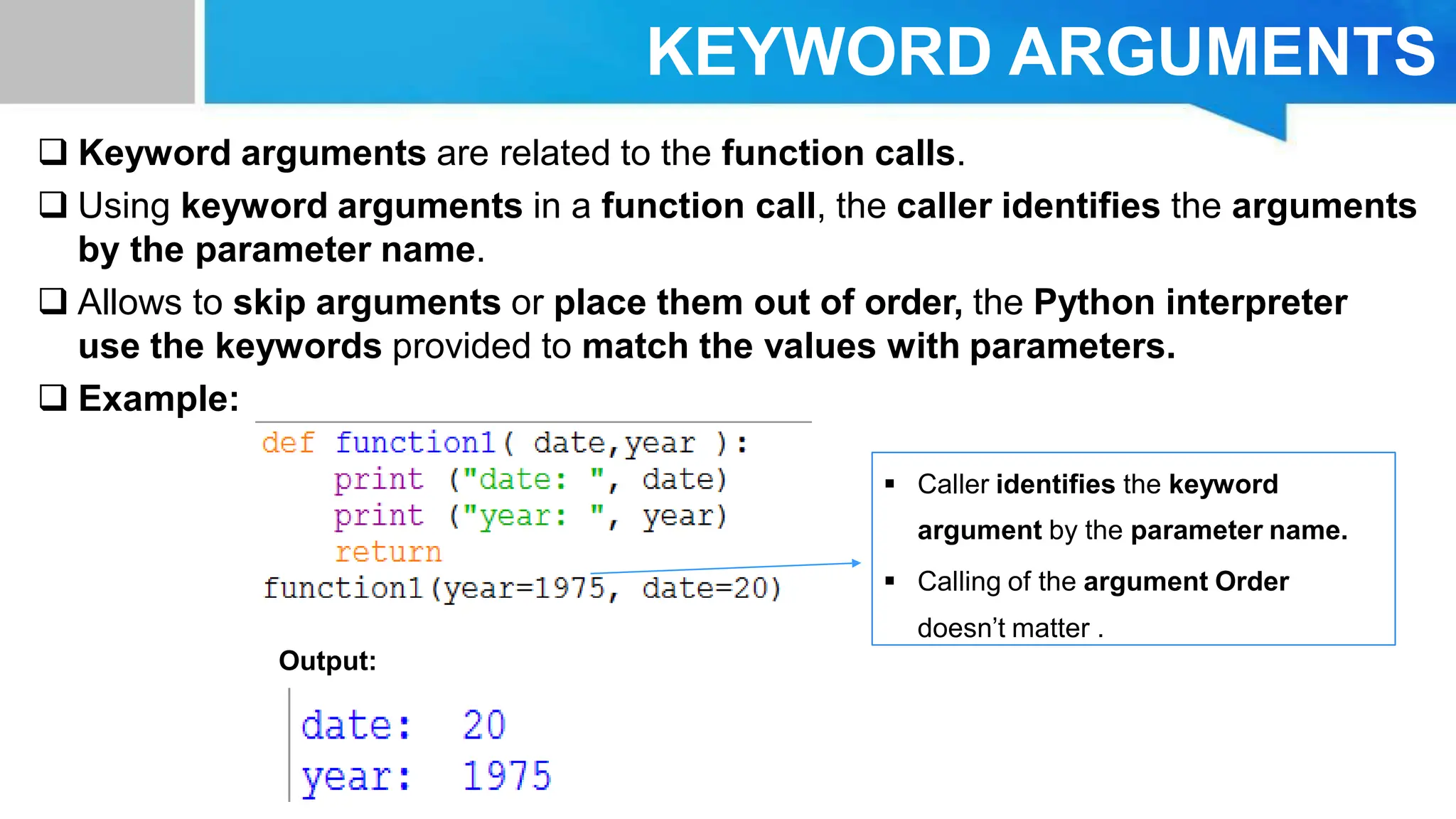 KEYWORD ARGUMENTS  Keyword arguments are related to the function calls.  Using keyword arguments in a function call, the caller identifies the arguments by the parameter name.  Allows to skip arguments or place them out of order, the Python interpreter use the keywords provided to match the values with parameters.  Example: Output:  Caller identifies the keyword argument by the parameter name.  Calling of the argument Order doesn’t matter . 