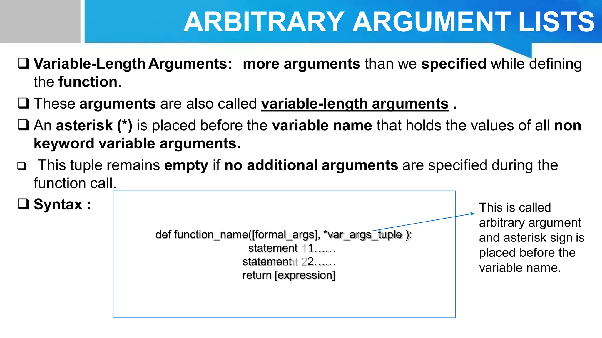 ARBITRARY ARGUMENT LISTS  Variable-Length Arguments: more arguments than we specified while defining the function.  These arguments are also called variable-length arguments .  An asterisk (*) is placed before the variable name that holds the values of all non keyword variable arguments.  This tuple remains empty if no additional arguments are specified during the function call.  Syntax : def function_name([formal_args], *var_args_tuple ): statement 1…… statement 2…… return [expression] This is called arbitrary argument and asterisk sign is placed before the variable name. 