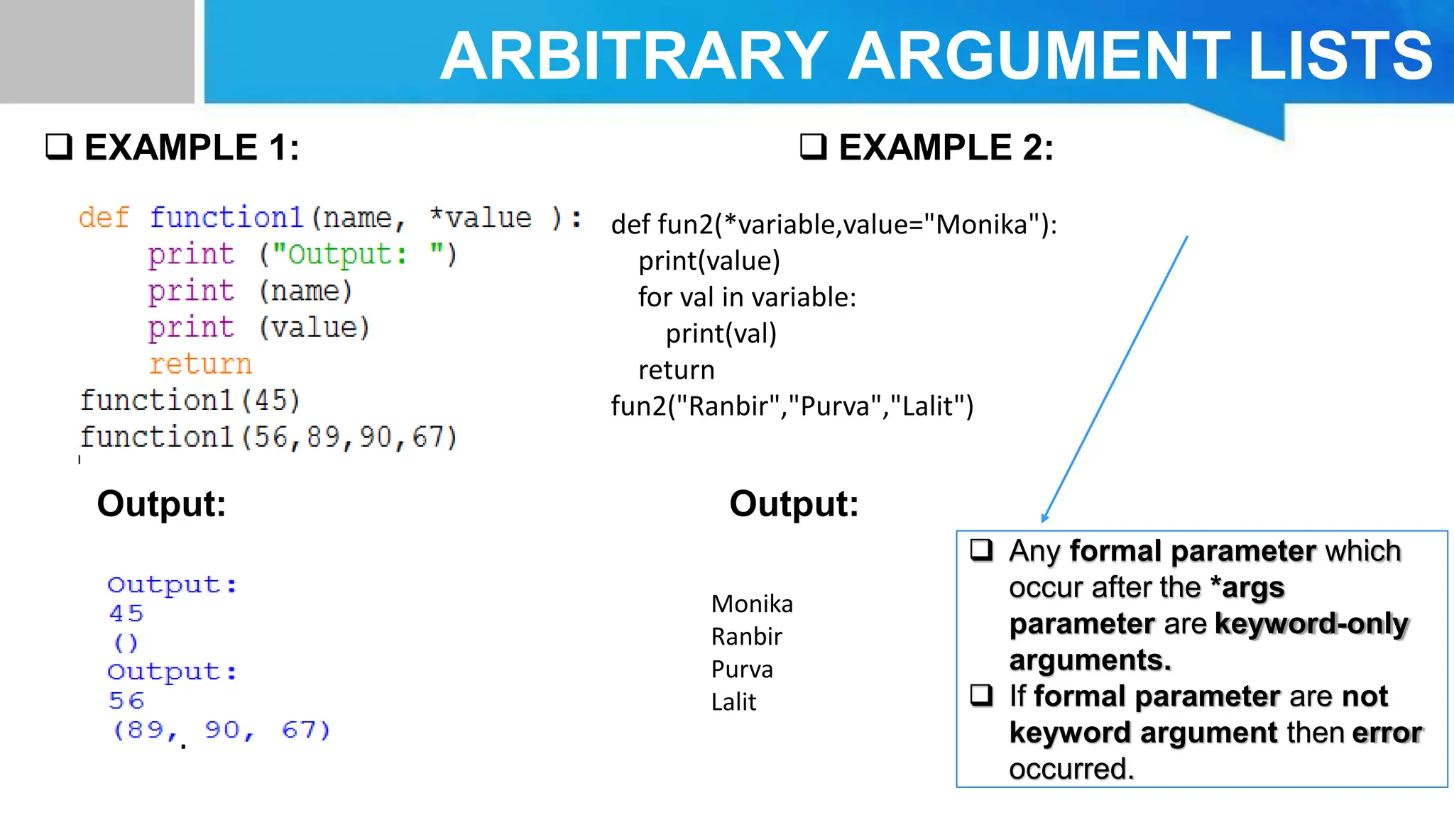 ARBITRARY ARGUMENT LISTS  EXAMPLE 1: Output: Output:  EXAMPLE 2:  Any formal parameter which occur after the *args parameter are keyword-only arguments.  If formal parameter are not keyword argument then error occurred. Monika Ranbir Purva Lalit def fun2(*variable,value="Monika"): print(value) for val in variable: print(val) return fun2("Ranbir","Purva","Lalit") 