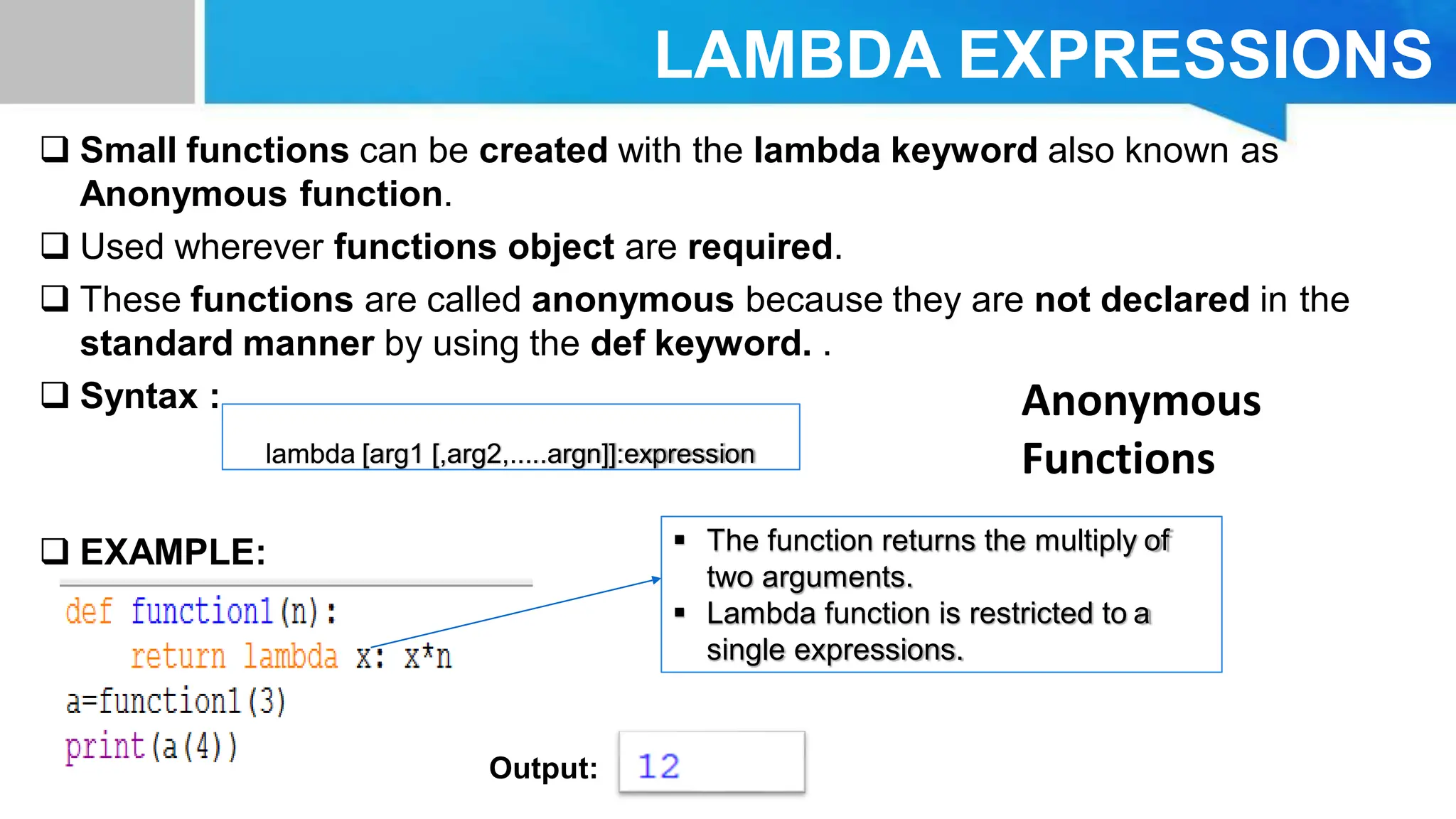 LAMBDA EXPRESSIONS  Small functions can be created with the lambda keyword also known as Anonymous function.  Used wherever functions object are required.  These functions are called anonymous because they are not declared in the standard manner by using the def keyword. .  Syntax :  EXAMPLE: lambda [arg1 [,arg2,.....argn]]:expression Output:  The function returns the multiply of two arguments.  Lambda function is restricted to a single expressions. Anonymous Functions 
