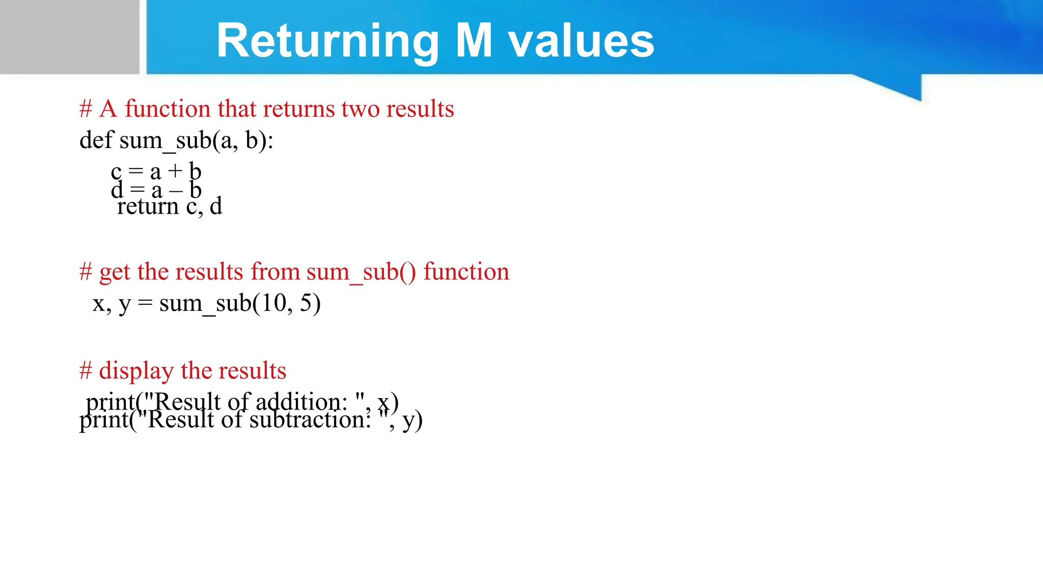 Returning M values # A function that returns two results def sum_sub(a, b): c = a + b d = a – b return c, d # get the results from sum_sub() function x, y = sum_sub(10, 5) # display the results print("Result of addition: ", x) print("Result of subtraction: ", y) 