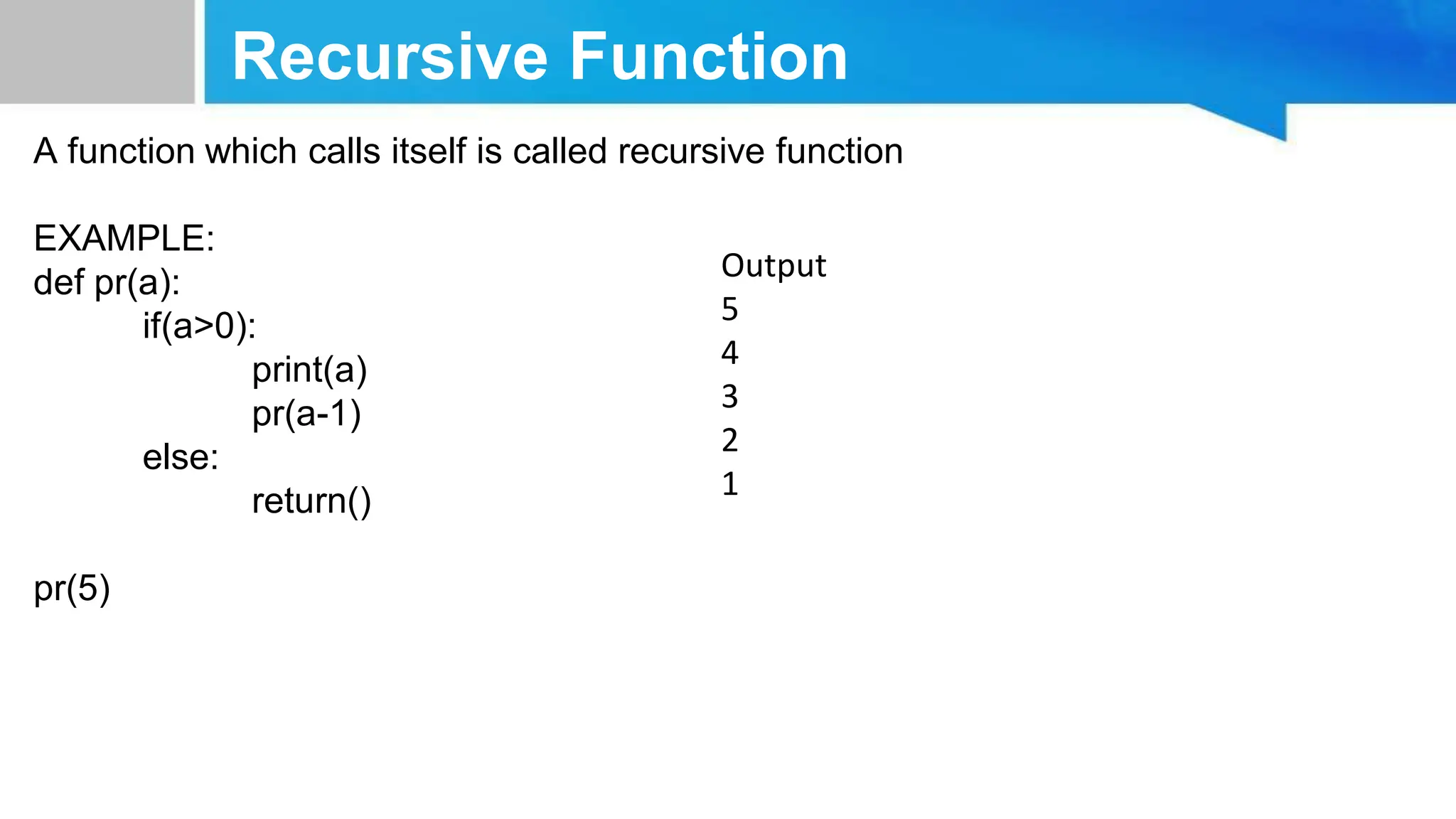 Recursive Function A function which calls itself is called recursive function EXAMPLE: def pr(a): if(a>0): print(a) pr(a-1) else: return() pr(5) Output 5 4 3 2 1 