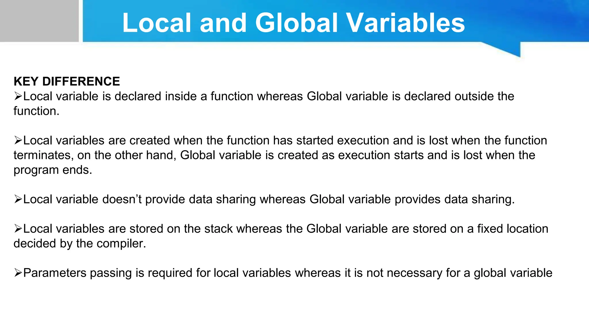 Local and Global Variables KEY DIFFERENCE Local variable is declared inside a function whereas Global variable is declared outside the function. Local variables are created when the function has started execution and is lost when the function terminates, on the other hand, Global variable is created as execution starts and is lost when the program ends. Local variable doesn’t provide data sharing whereas Global variable provides data sharing. Local variables are stored on the stack whereas the Global variable are stored on a fixed location decided by the compiler. Parameters passing is required for local variables whereas it is not necessary for a global variable 