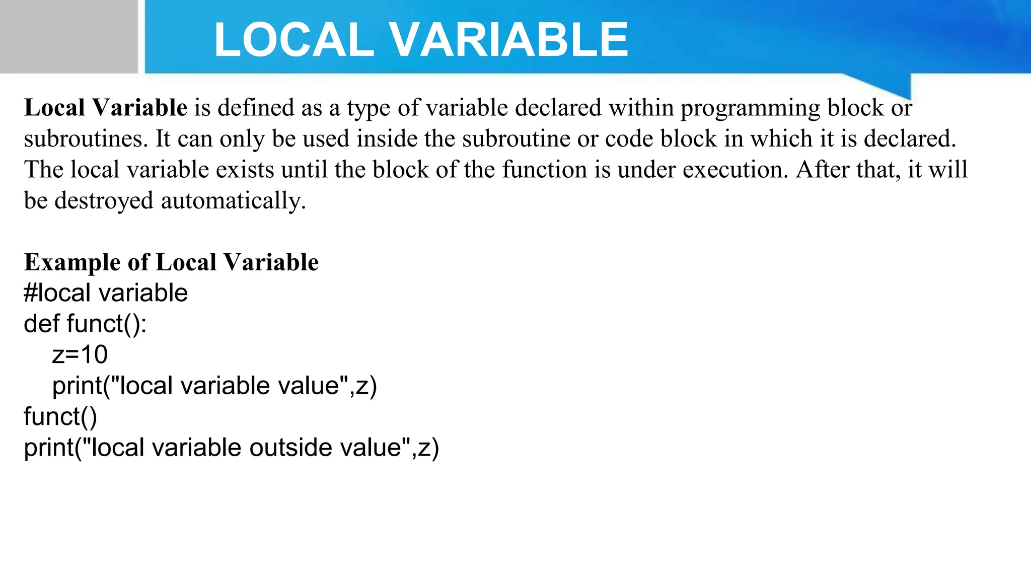 LOCAL VARIABLE Local Variable is defined as a type of variable declared within programming block or subroutines. It can only be used inside the subroutine or code block in which it is declared. The local variable exists until the block of the function is under execution. After that, it will be destroyed automatically. Example of Local Variable #local variable def funct(): z=10 print("local variable value",z) funct() print("local variable outside value",z) 
