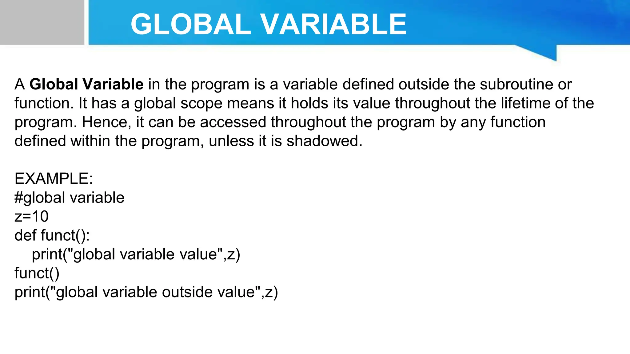 GLOBAL VARIABLE A Global Variable in the program is a variable defined outside the subroutine or function. It has a global scope means it holds its value throughout the lifetime of the program. Hence, it can be accessed throughout the program by any function defined within the program, unless it is shadowed. EXAMPLE: #global variable z=10 def funct(): print("global variable value",z) funct() print("global variable outside value",z) 