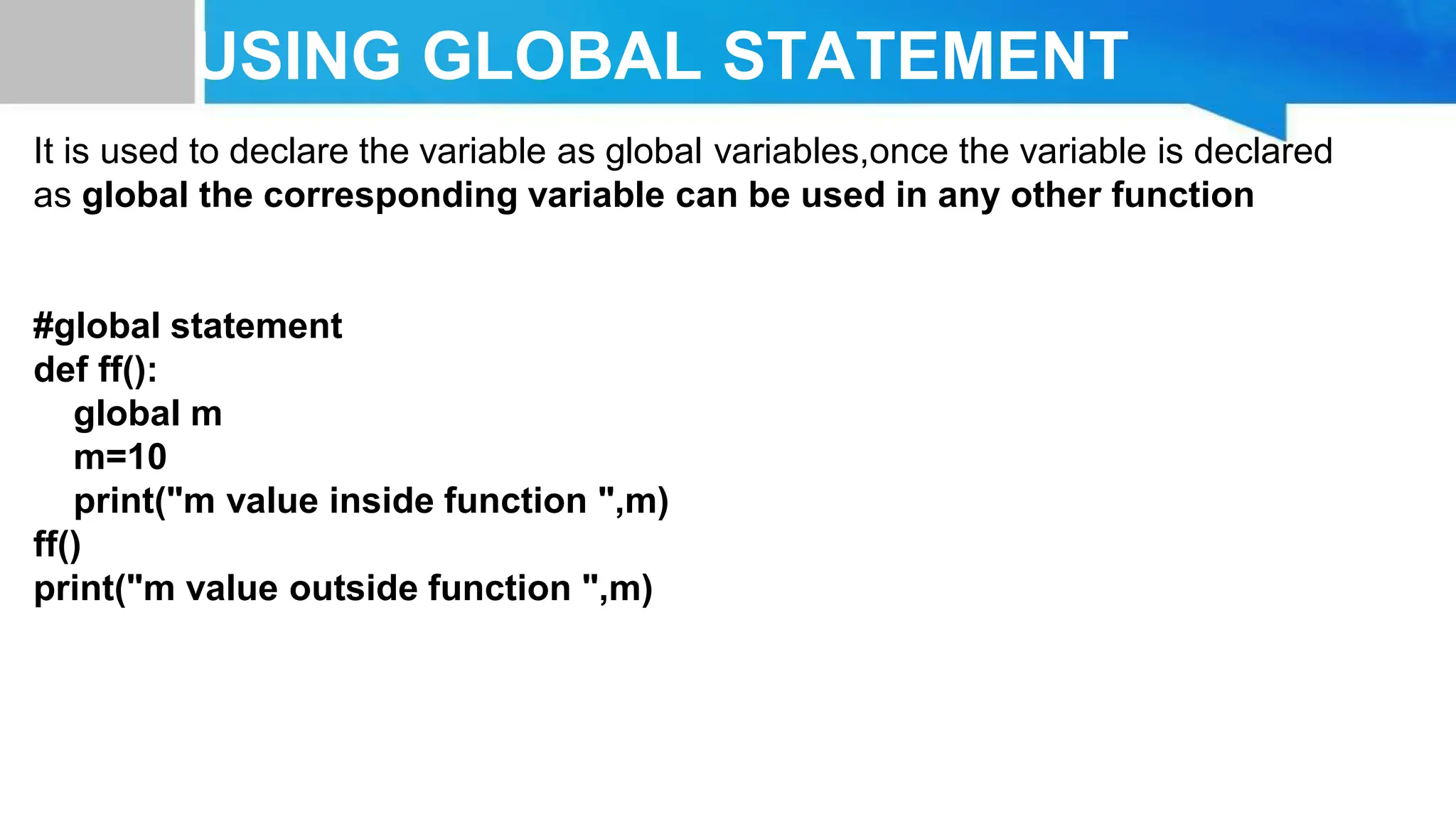 USING GLOBAL STATEMENT It is used to declare the variable as global variables,once the variable is declared as global the corresponding variable can be used in any other function #global statement def ff(): global m m=10 print("m value inside function ",m) ff() print("m value outside function ",m) 
