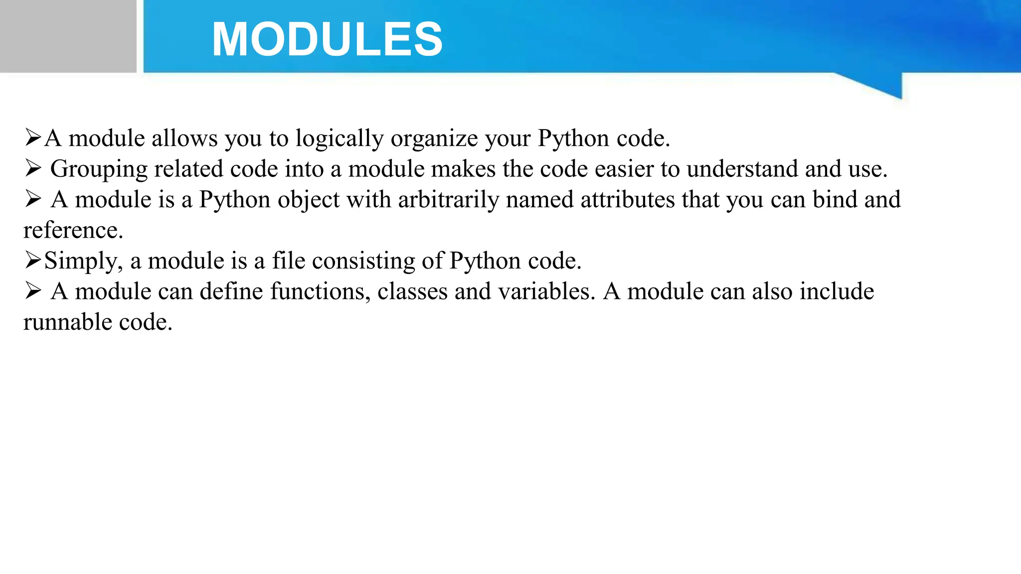 MODULES A module allows you to logically organize your Python code.  Grouping related code into a module makes the code easier to understand and use.  A module is a Python object with arbitrarily named attributes that you can bind and reference. Simply, a module is a file consisting of Python code.  A module can define functions, classes and variables. A module can also include runnable code. 